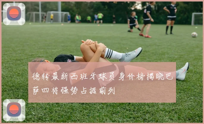 德转最新西班牙球员身价榜揭晓巴萨四将强势占据前列