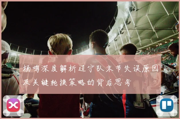 杨鸣深度解析辽宁队末节失误原因及关键轮换策略的背后思考