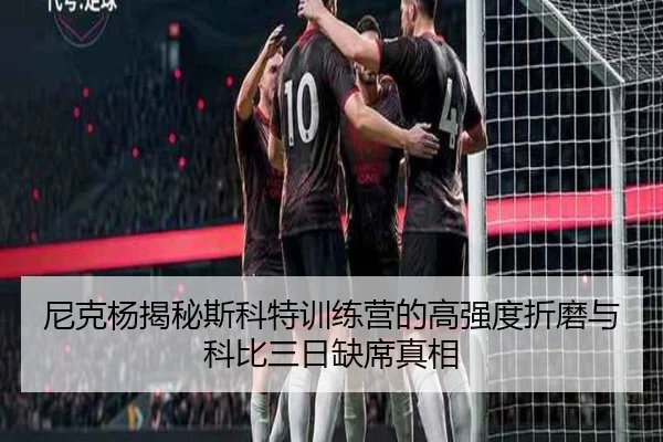 尼克杨揭秘斯科特训练营的高强度折磨与科比三日缺席真相